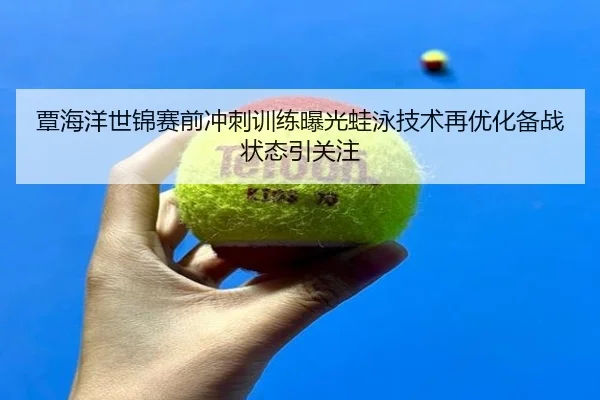 覃海洋世锦赛前冲刺训练曝光蛙泳技术再优化备战状态引关注