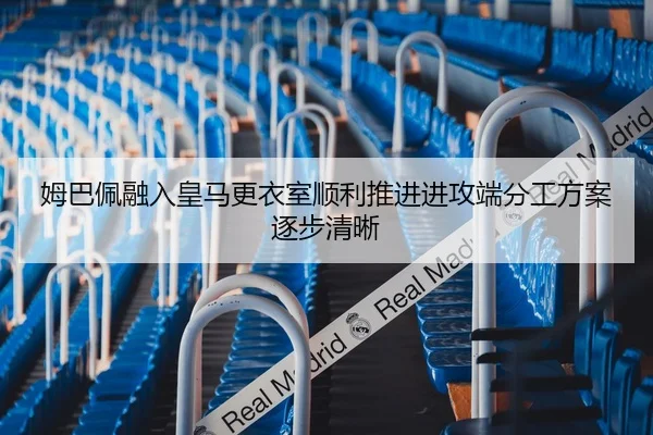 姆巴佩融入皇马更衣室顺利推进进攻端分工方案逐步清晰