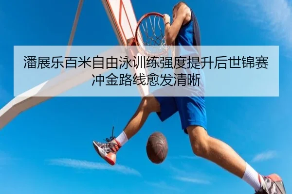 潘展乐百米自由泳训练强度提升后世锦赛冲金路线愈发清晰