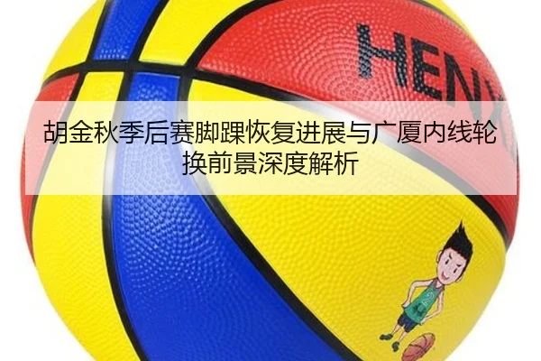 胡金秋季后赛脚踝恢复进展与广厦内线轮换前景深度解析