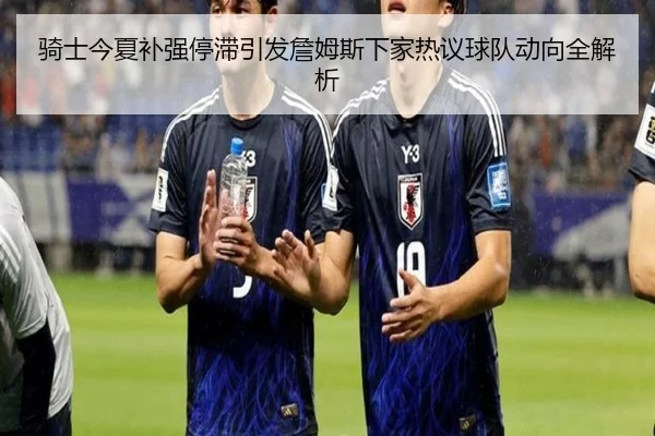 骑士今夏补强停滞引发詹姆斯下家热议球队动向全解析